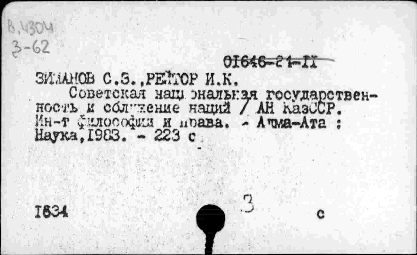 ﻿ошв=л=к-
ЗИ.АЛН0В С.3. .РЕУГОР И.К.
Советская наш эналькм государствен носгь и сбл-'тение наций / АН АазССР. Ин-т £илософид и л пава. - Алма-Ата ; Наука,1983. - 223 с
1634
г?
с